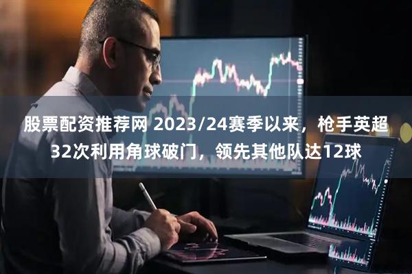 股票配资推荐网 2023/24赛季以来，枪手英超32次利用角球破门，领先其他队达12球