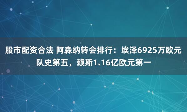 股市配资合法 阿森纳转会排行：埃泽6925万欧元队史第五，赖斯1.16亿欧元第一