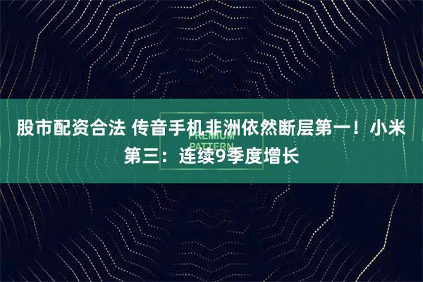 股市配资合法 传音手机非洲依然断层第一！小米第三：连续9季度增长