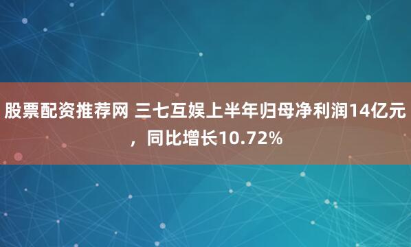 股票配资推荐网 三七互娱上半年归母净利润14亿元，同比增长10.72%