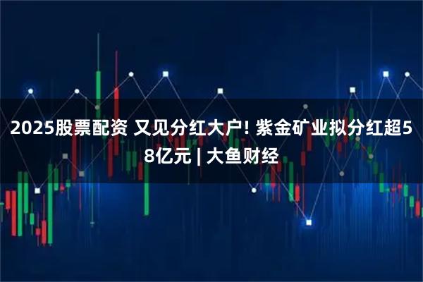 2025股票配资 又见分红大户! 紫金矿业拟分红超58亿元 | 大鱼财经