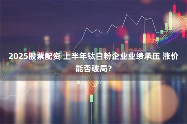 2025股票配资 上半年钛白粉企业业绩承压 涨价能否破局？