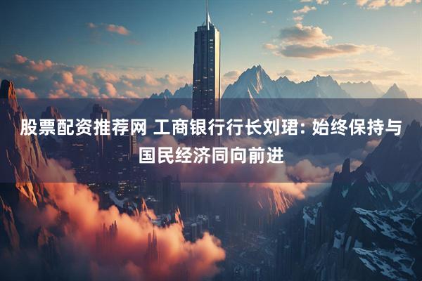 股票配资推荐网 工商银行行长刘珺: 始终保持与国民经济同向前进