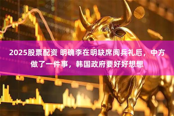 2025股票配资 明确李在明缺席阅兵礼后，中方做了一件事，韩国政府要好好想想