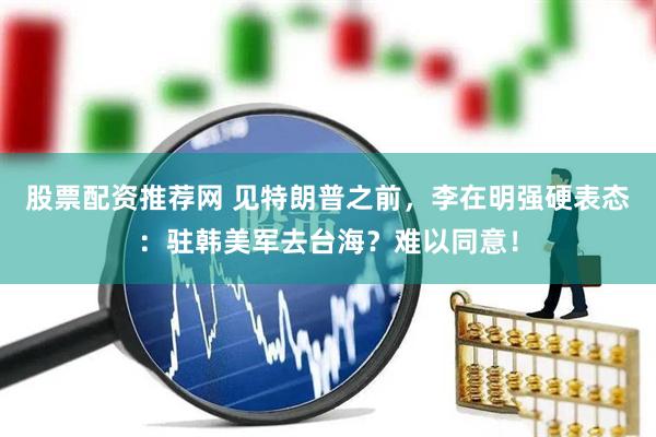 股票配资推荐网 见特朗普之前，李在明强硬表态：驻韩美军去台海？难以同意！