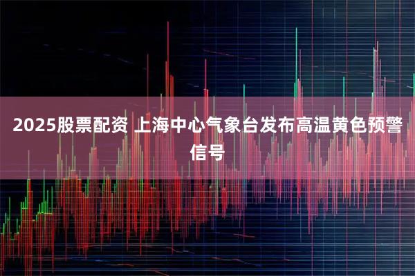 2025股票配资 上海中心气象台发布高温黄色预警信号