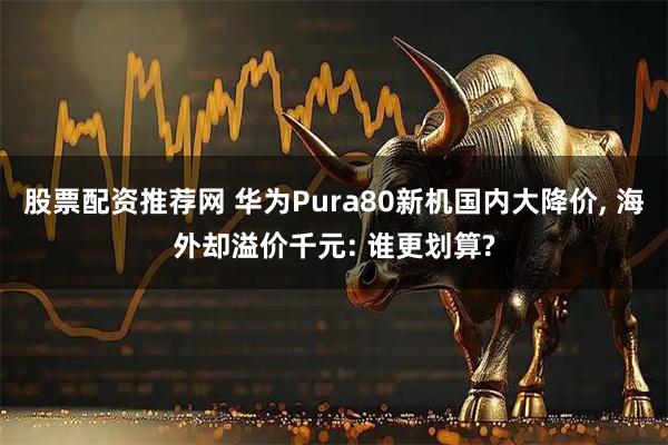 股票配资推荐网 华为Pura80新机国内大降价, 海外却溢价千元: 谁更划算?
