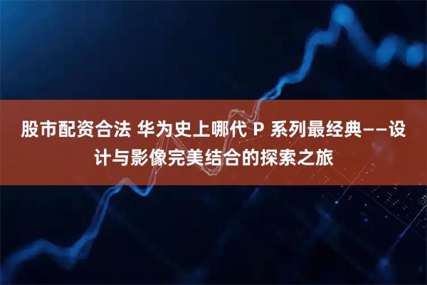 股市配资合法 华为史上哪代 P 系列最经典——设计与影像完美结合的探索之旅