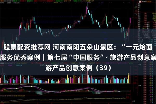 股票配资推荐网 河南南阳五朵山景区：“一元烩面”与惠民服务优秀案例｜第七届“中国服务”· 旅游产品创意案例（39）