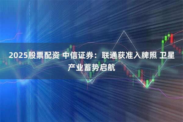 2025股票配资 中信证券：联通获准入牌照 卫星产业蓄势启航