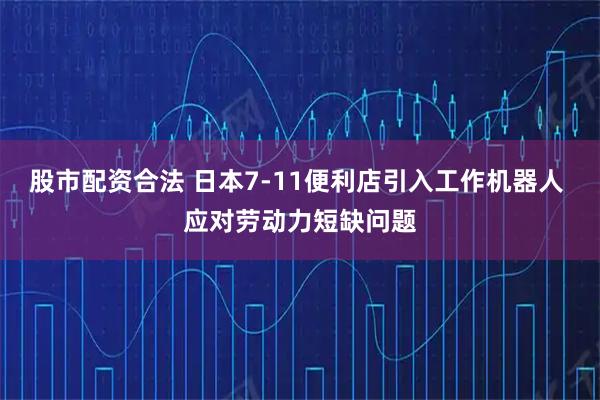股市配资合法 日本7-11便利店引入工作机器人 应对劳动力短缺问题