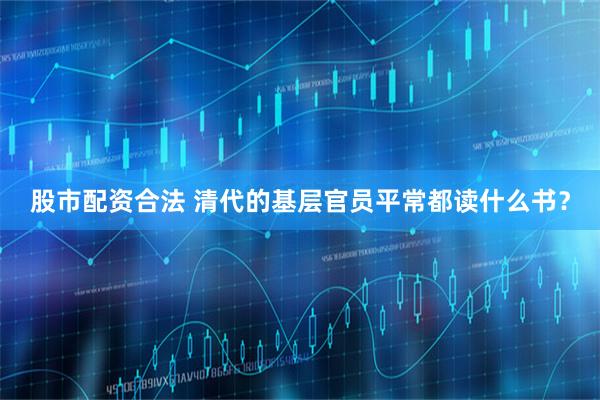 股市配资合法 清代的基层官员平常都读什么书？