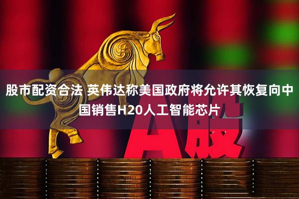 股市配资合法 英伟达称美国政府将允许其恢复向中国销售H20人工智能芯片