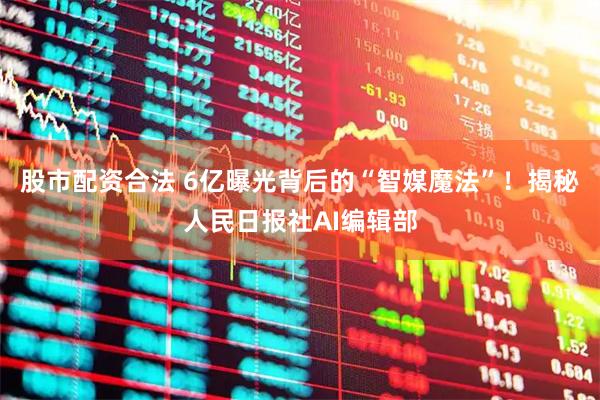 股市配资合法 6亿曝光背后的“智媒魔法”!揭秘人民日报社AI编辑部
