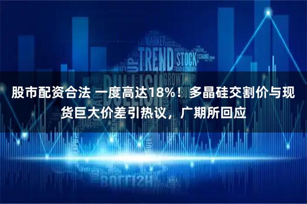 股市配资合法 一度高达18%！多晶硅交割价与现货巨大价差引热议，广期所回应