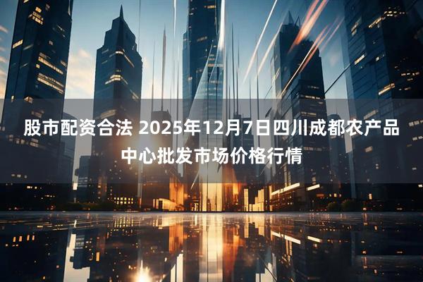 股市配资合法 2025年12月7日四川成都农产品中心批发市场价格行情
