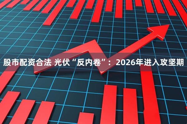 股市配资合法 光伏“反内卷”：2026年进入攻坚期