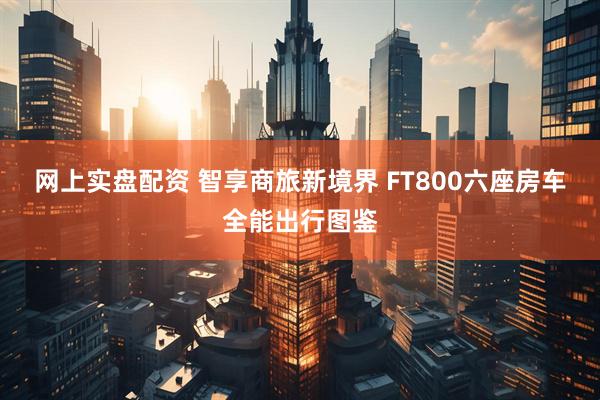网上实盘配资 智享商旅新境界 FT800六座房车全能出行图鉴