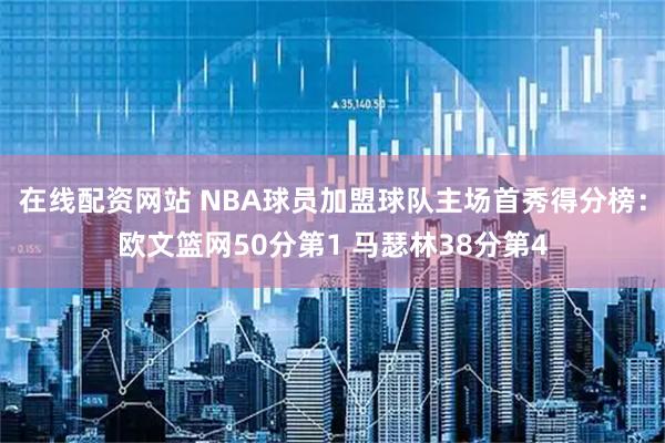 在线配资网站 NBA球员加盟球队主场首秀得分榜:欧文篮网50分第1 马瑟林38分第4