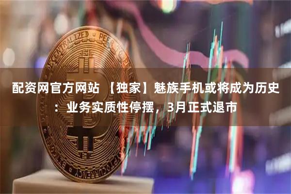 配资网官方网站 【独家】魅族手机或将成为历史:业务实质性停摆,3月正式退市