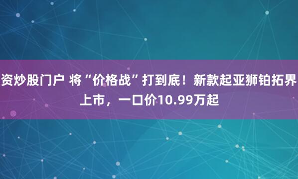 资炒股门户 将“价格战”打到底!新款起亚狮铂拓界上市,一口价10.99万起
