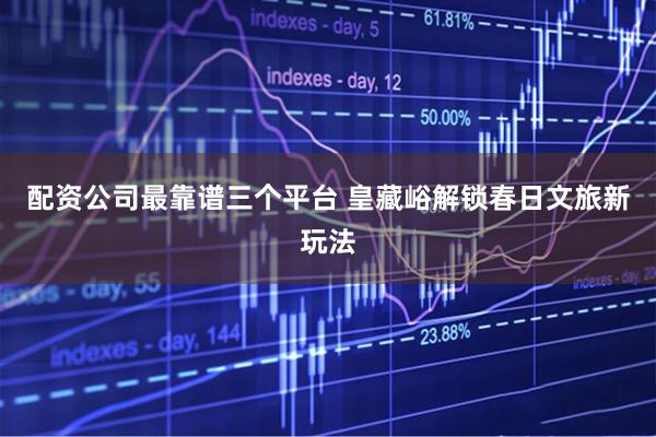 配资公司最靠谱三个平台 皇藏峪解锁春日文旅新玩法
