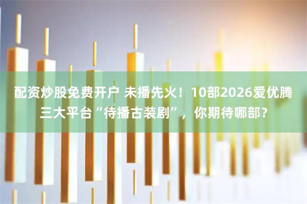 配资炒股免费开户 未播先火！10部2026爱优腾三大平台“待播古装剧”，你期待哪部？