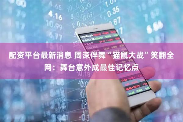 配资平台最新消息 周深伴舞“猫鼠大战”笑翻全网：舞台意外成最佳记忆点