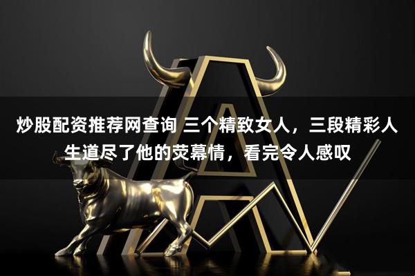 炒股配资推荐网查询 三个精致女人，三段精彩人生道尽了他的荧幕情，看完令人感叹