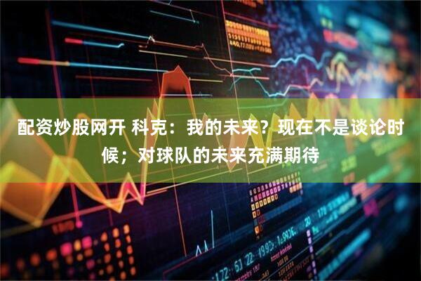 配资炒股网开 科克:我的未来?现在不是谈论时候;对球队的未来充满期待