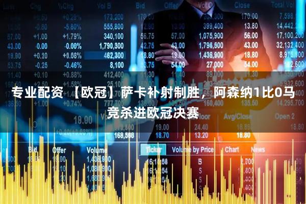 专业配资 【欧冠】萨卡补射制胜，阿森纳1比0马竞杀进欧冠决赛