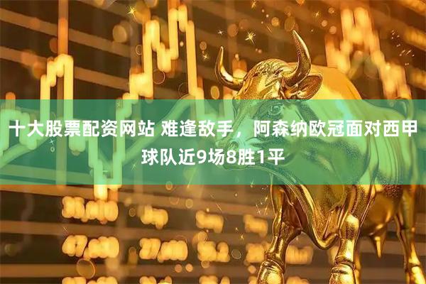 十大股票配资网站 难逢敌手，阿森纳欧冠面对西甲球队近9场8胜1平