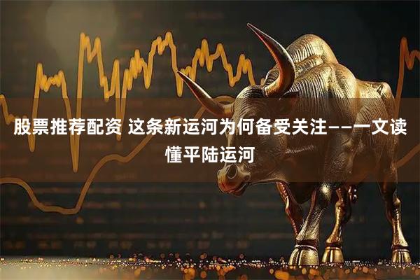 股票推荐配资 这条新运河为何备受关注——一文读懂平陆运河