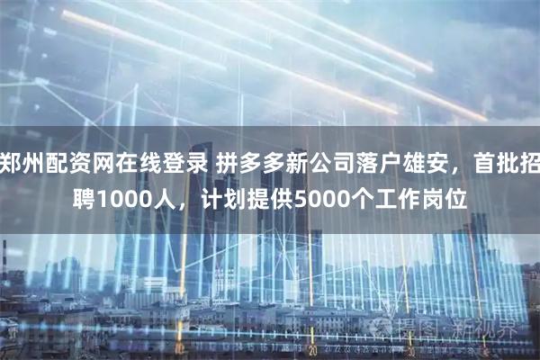 郑州配资网在线登录 拼多多新公司落户雄安，首批招聘1000人，计划提供5000个工作岗位