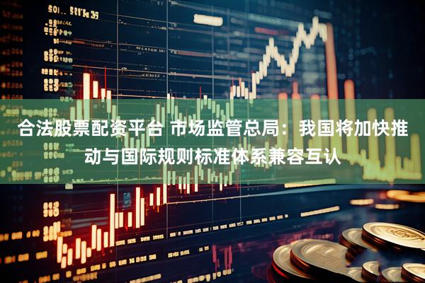 合法股票配资平台 市场监管总局：我国将加快推动与国际规则标准体系兼容互认