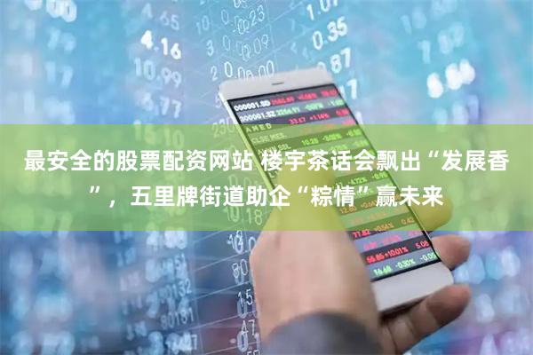 最安全的股票配资网站 楼宇茶话会飘出“发展香”，五里牌街道助企“粽情”赢未来