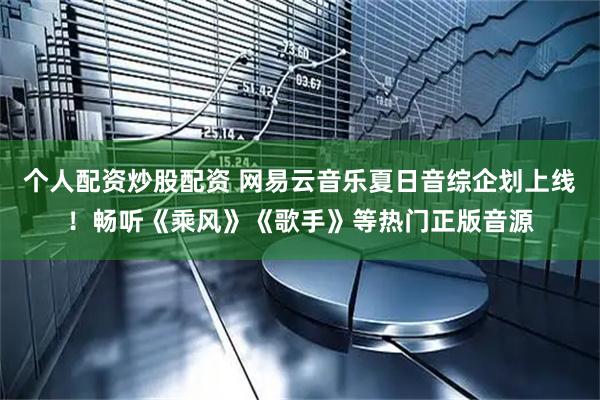 个人配资炒股配资 网易云音乐夏日音综企划上线！畅听《乘风》《歌手》等热门正版音源