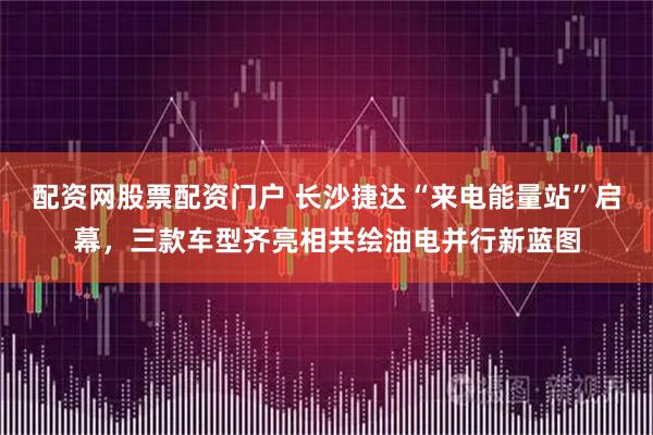 配资网股票配资门户 长沙捷达“来电能量站”启幕,三款车型齐亮相共绘油电并行新蓝图