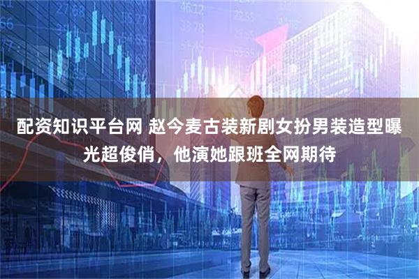 配资知识平台网 赵今麦古装新剧女扮男装造型曝光超俊俏，他演她跟班全网期待