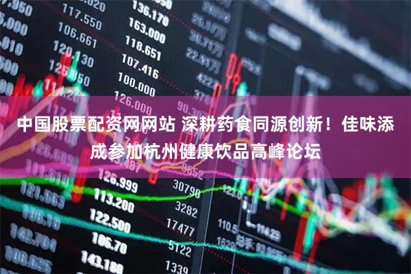 中国股票配资网网站 深耕药食同源创新！佳味添成参加杭州健康饮品高峰论坛