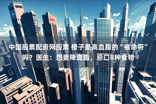 中国股票配资网股票 橙子是高血脂的“催命符”吗？医生：想要降血脂，忌口8种食物